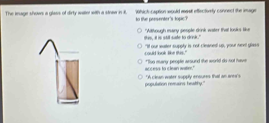 the image shows a glass of dirty water with a straw in it. which caption would most effectively connect the image to the presenters topic?\n“although many people drink water that looks like this, it is still safe to drink.”\n“if our water supply is not cleaned up, your next glass could look like this.”\n“too many people around the world do not have access to clean water.”\n“a clean water supply ensures that an areas population remains healthy.”