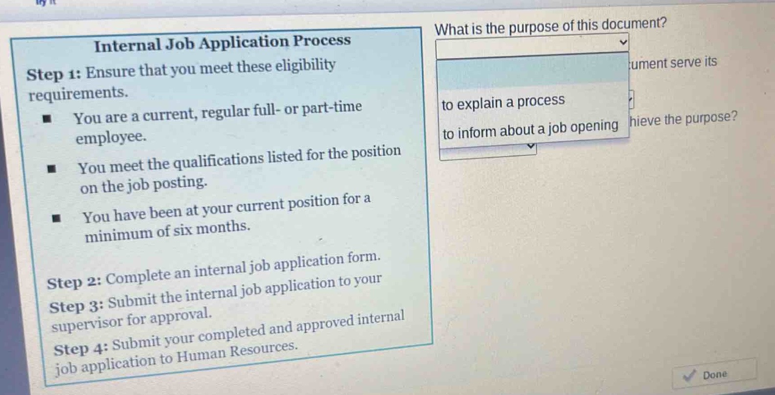 internal job application process\nstep 1: ensure that you meet these eligibility requirements.\n- you are a current, regular full - or part - time employee.\n- you meet the qualifications listed for the position on the job posting.\n- you have been at your current position for a minimum of six months.\nstep 2: complete an internal job application form.\nstep 3: submit the internal job application to your supervisor for approval.\nstep 4: submit your completed and approved internal job application to human resources.\nwhat is the purpose of this document?\nto explain a process\nto inform about a job opening