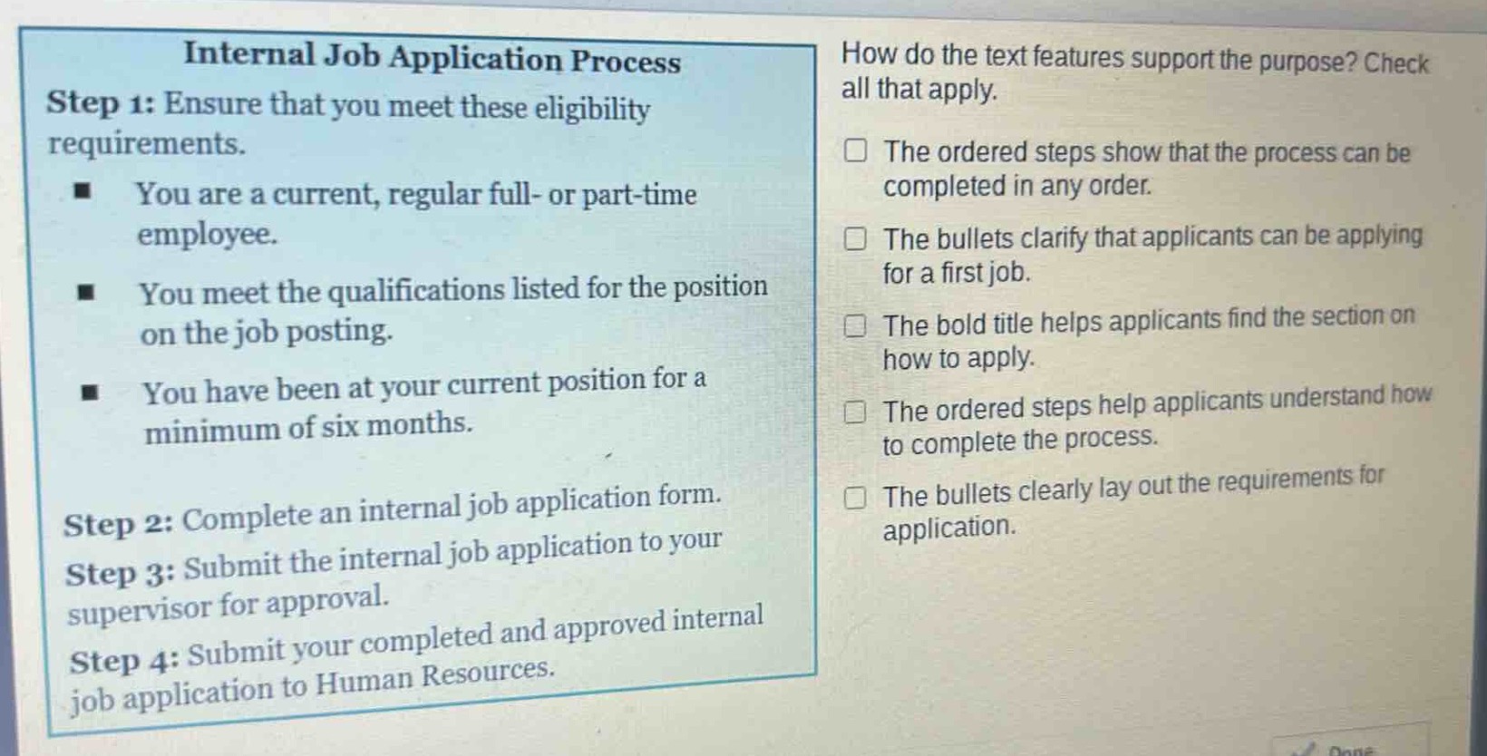internal job application process\nstep 1: ensure that you meet these eligibility requirements.\n- you are a current, regular full - or part - time employee.\n- you meet the qualifications listed for the position on the job posting.\n- you have been at your current position for a minimum of six months.\nstep 2: complete an internal job application form.\nstep 3: submit the internal job application to your supervisor for approval.\nstep 4: submit your completed and approved internal job application to human resources.\nhow do the text features support the purpose? check all that apply.\n□ the ordered steps show that the process can be completed in any order.\n□ the bullets clarify that applicants can be applying for a first job.\n□ the bold title helps applicants find the section on how to apply.\n□ the ordered steps help applicants understand how to complete the process.\n□ the bullets clearly lay out the requirements for application.
