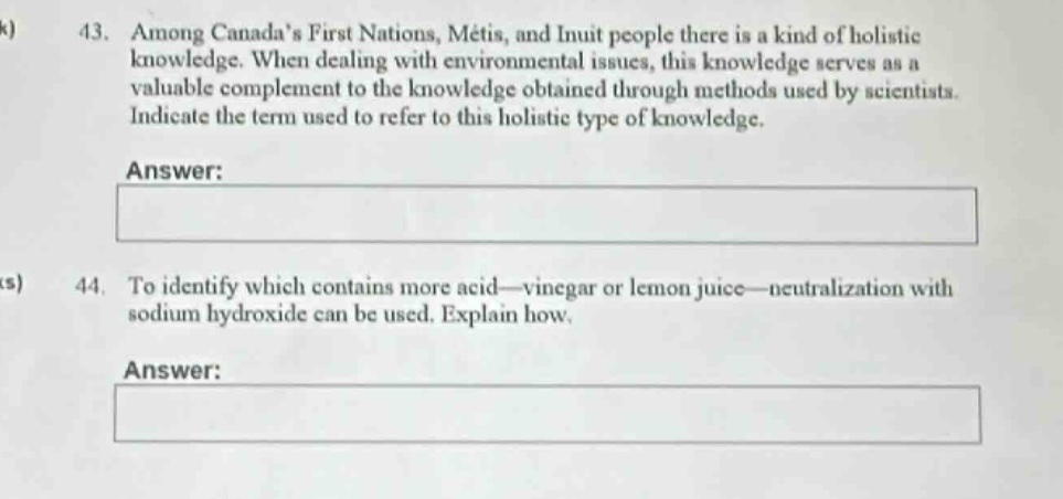 43. among canadas first nations, métis, and inuit people there is a kind of holistic knowledge. when dealing with environmental issues, this knowledge serves as a valuable complement to the knowledge obtained through methods used by scientists. indicate the term used to refer to this holistic type of knowledge.\nanswer:\n\n44. to identify which contains more acid—vinegar or lemon juice—neutralization with sodium hydroxide can be used. explain how.\nanswer: