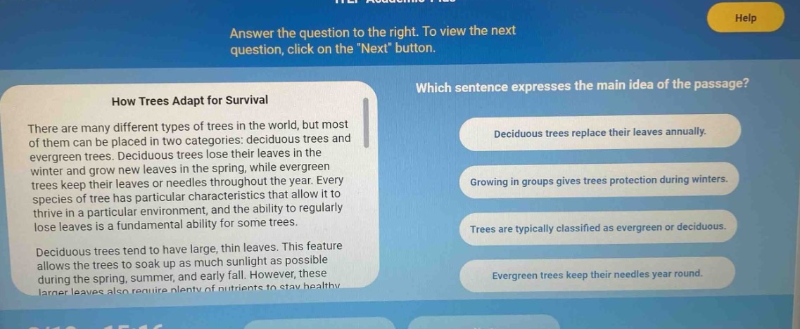answer the question to the right. to view the next question, click on the \next\ button.\nhow trees adapt for survival\nthere are many different types of trees in the world, but most of them can be placed in two categories: deciduous trees and evergreen trees. deciduous trees lose their leaves in the winter and grow new leaves in the spring, while evergreen trees keep their leaves or needles throughout the year. every species of tree has particular characteristics that allow it to thrive in a particular environment, and the ability to regularly lose leaves is a fundamental ability for some trees.\ndeciduous trees tend to have large, thin leaves. this feature allows the trees to soak up as much sunlight as possible during the spring, summer, and early fall. however, these larger leaves also require plenty of nutrients to stay healthy.\nwhich sentence expresses the main idea of the passage?\ndeciduous trees replace their leaves annually.\ngrowing in groups gives trees protection during winters.\ntrees are typically classified as evergreen or deciduous.\nevergreen trees keep their needles year round.