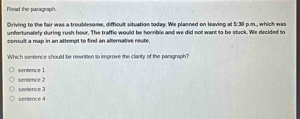 read the paragraph.\ndriving to the fair was a troublesome, difficult situation today. we planned on leaving at 5:30 p.m., which was unfortunately during rush hour. the traffic would be horrible and we did not want to be stuck. we decided to consult a map in an attempt to find an alternative route.\nwhich sentence should be rewritten to improve the clarity of the paragraph?\no sentence 1\no sentence 2\no sentence 3\no sentence 4