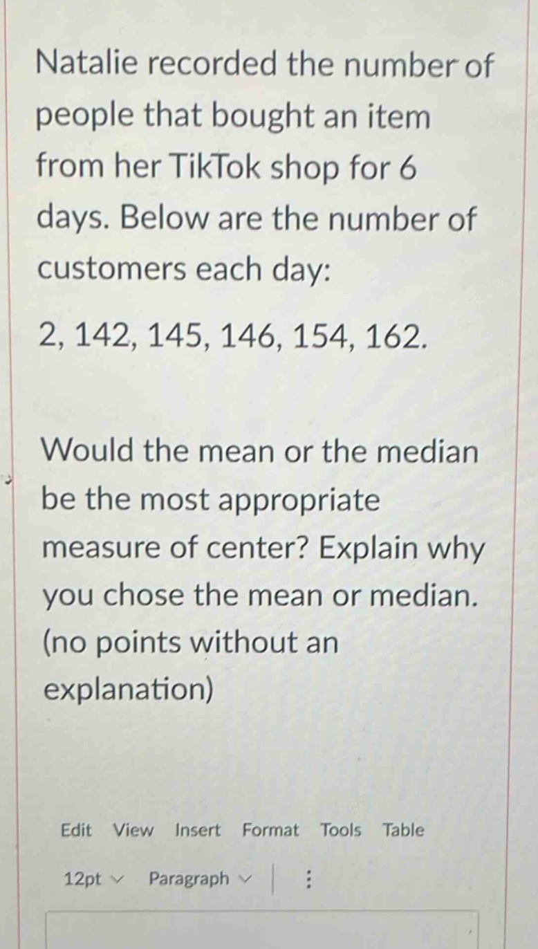 natalie recorded the number of people that bought an item from her tiktok shop for 6 days. below are the number of customers each day: 2, 142, 145, 146, 154, 162. would the mean or the median be the most appropriate measure of center? explain why you chose the mean or median. (no points without an explanation)