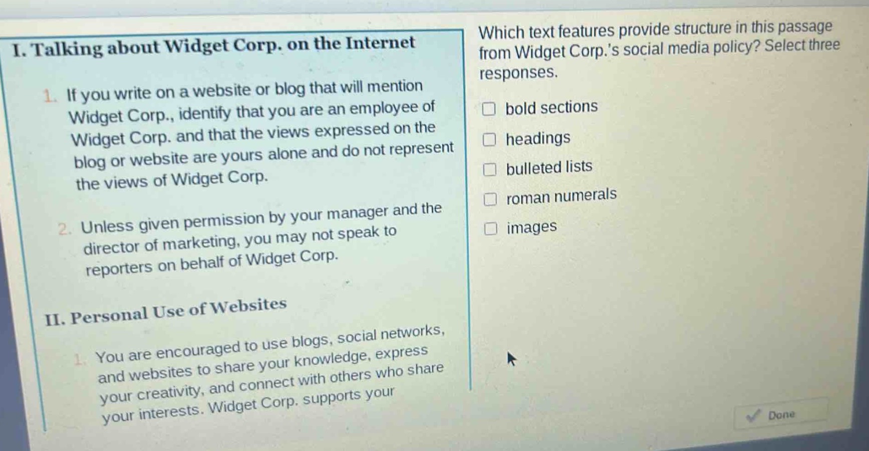 i. talking about widget corp. on the internet\n1. if you write on a website or blog that will mention widget corp., identify that you are an employee of widget corp. and that the views expressed on the blog or website are yours alone and do not represent the views of widget corp.\n2. unless given permission by your manager and the director of marketing, you may not speak to reporters on behalf of widget corp.\nii. personal use of websites\n1. you are encouraged to use blogs, social networks, and websites to share your knowledge, express your creativity, and connect with others who share your interests. widget corp. supports your interests.\nwhich text features provide structure in this passage from widget corp.s social media policy? select three responses.\nbold sections\nheadings\nbulleted lists\nroman numerals\nimages