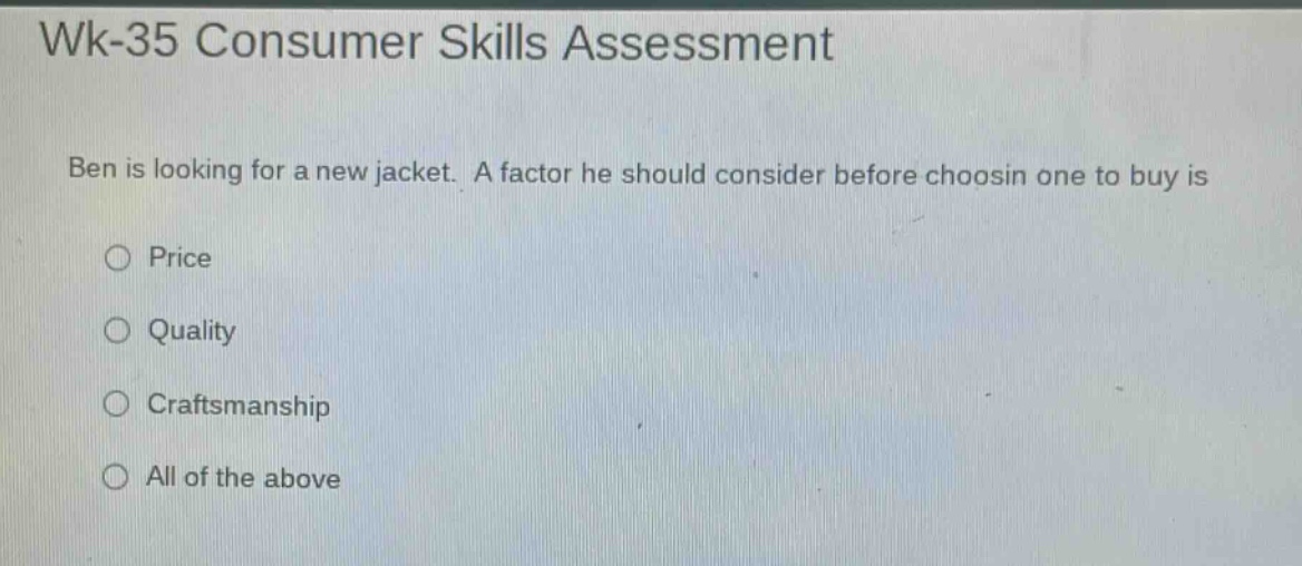 wk-35 consumer skills assessment\nben is looking for a new jacket. a factor he should consider before choosin one to buy is\n○ price\n○ quality\n○ craftsmanship\n○ all of the above