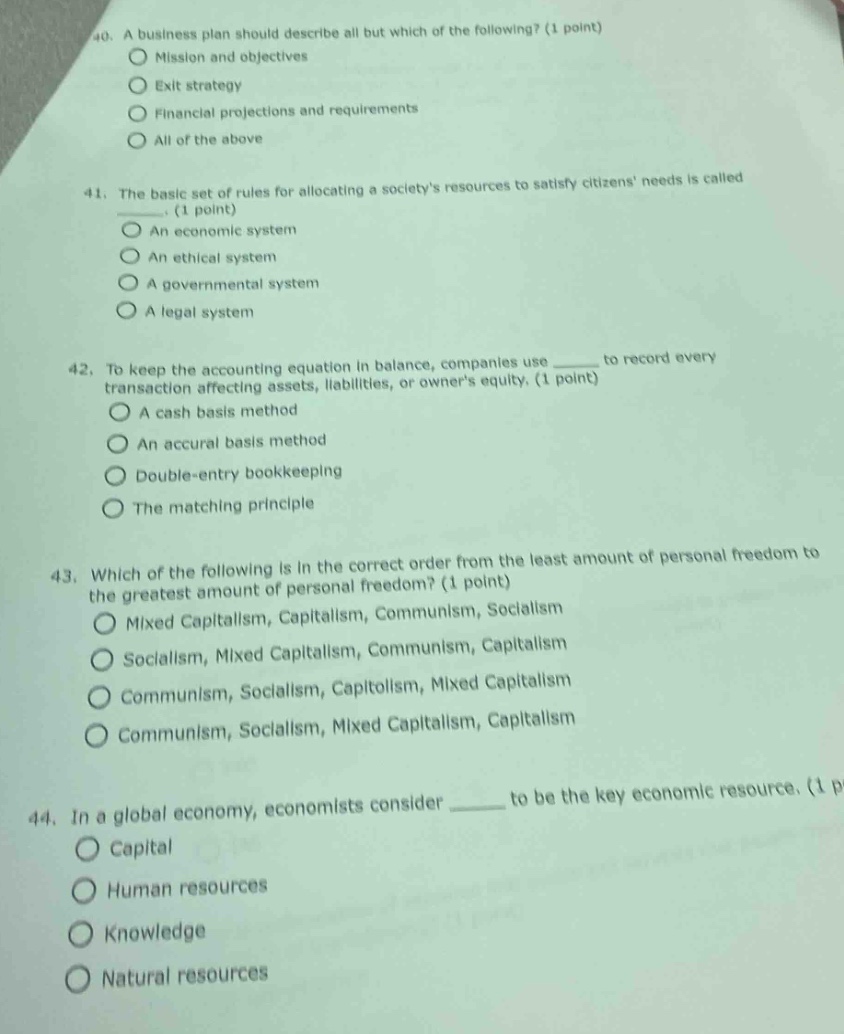 40. a business plan should describe all but which of the following? (1 point)\nmission and objectives\nexit strategy\nfinancial projections and requirements\nall of the above\n\n41. the basic set of rules for allocating a societys resources to satisfy citizens needs is called ___. (1 point)\nan economic system\nan ethical system\na governmental system\na legal system\n\n42. to keep the accounting equation in balance, companies use ___ to record every transaction affecting assets, liabilities, or owners equity. (1 point)\na cash basis method\nan accrual basis method\ndouble - entry bookkeeping\nthe matching principle\n\n43. which of the following is in the correct order from the least amount of personal freedom to the greatest amount of personal freedom? (1 point)\nmixed capitalism, capitalism, communism, socialism\nsocialism, mixed capitalism, communism, capitalism\ncommunism, socialism, capitalism, mixed capitalism\ncommunism, socialism, mixed capitalism, capitalism\n\n44. in a global economy, economists consider ___ to be the key economic resource. (1 point)\ncapital\nhuman resources\nknowledge\nnatural resources