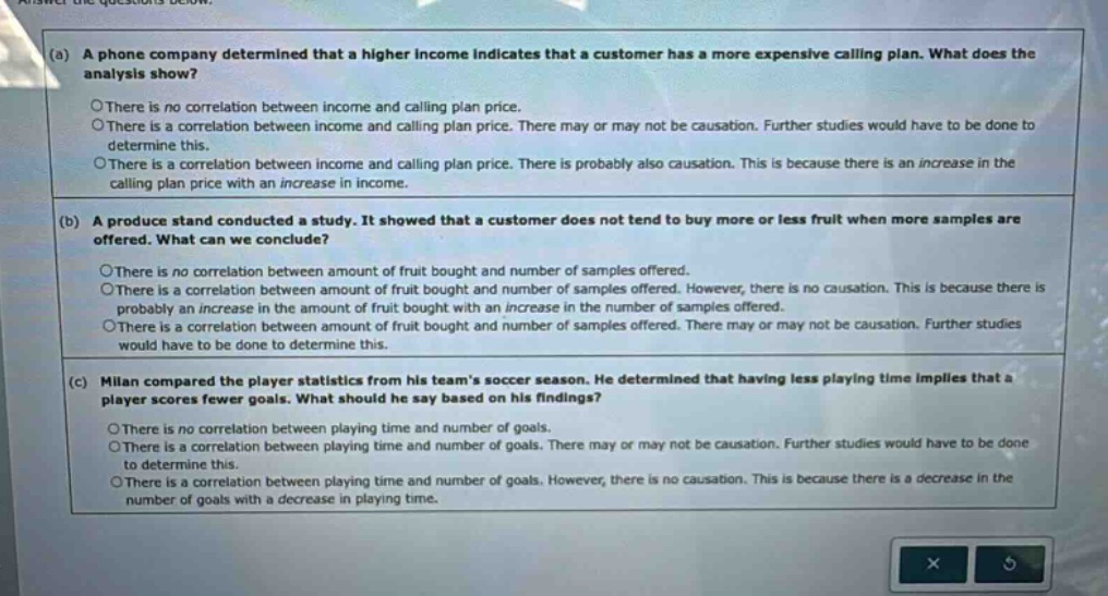 (a) a phone company determined that a higher income indicates that a customer has a more expensive calling plan. what does the analysis show?\nthere is no correlation between income and calling - plan price.\nthere is a correlation between income and calling plan price. there may or may not be causation. further studies would have to be done to determine this.\nthere is a correlation between income and calling plan price. there is probably also causation. this is because there is an increase in the calling plan price with an increase in income.\n\n(b) a produce stand conducted a study. it showed that a customer does not tend to buy more or less fruit when more samples are offered. what can we conclude?\nthere is no correlation between amount of fruit bought and number of samples offered.\nthere is a correlation between amount of fruit bought and number of samples offered. however, there is no causation. this is because there is probably an increase in the amount of fruit bought with an increase in the number of samples offered.\nthere is a correlation between amount of fruit bought and number of samples offered. there may or may not be causation. further studies would have to be done to determine this.\n\n(c) milan compared the player statistics from his teams soccer season. he determined that having less playing time implies that a player scores fewer goals. what should he say based on his findings?\nthere is no correlation between playing time and number of goals.\nthere is a correlation between playing time and number of goals. there may or may not be causation. further studies would have to be done to determine this.\nthere is a correlation between playing time and number of goals. however, there is no causation. this is because there is a decrease in the number of goals with a decrease in playing time.