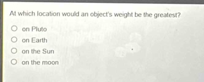 at which location would an objects weight be the greatest?\no on pluto\no on earth\no on the sun\no on the moon