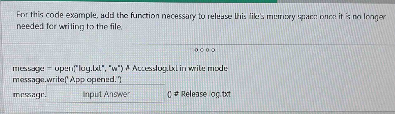 for this code example, add the function necessary to release this files memory space once it is no longer needed for writing to the file.\nmessage = open(\log.txt\, \w\) # accesslog.txt in write mode\nmessage.write(\app opened.\)\nmessage. input answer () # release log.txt