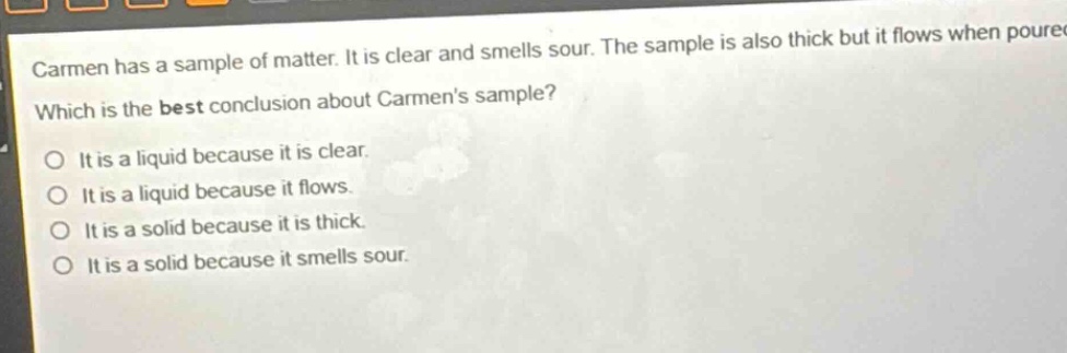 carmen has a sample of matter. it is clear and smells sour. the sample is also thick but it flows when poured. which is the best conclusion about carmens sample? o it is a liquid because it is clear. o it is a liquid because it flows. o it is a solid because it is thick. o it is a solid because it smells sour.