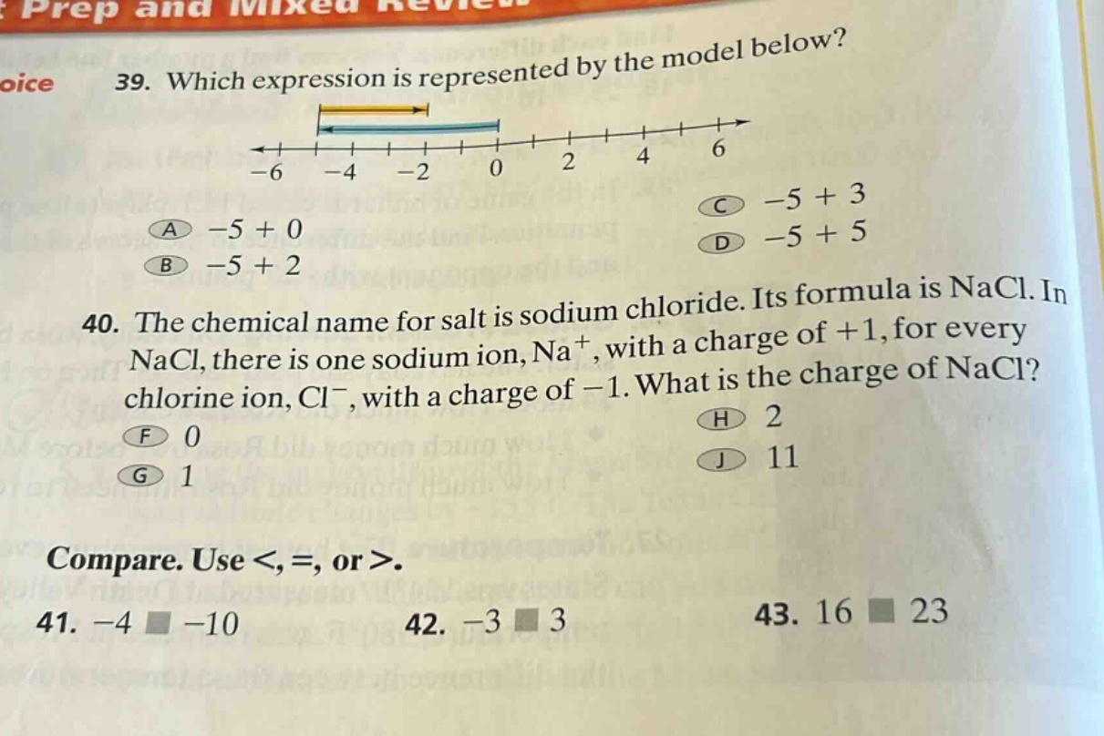 39. which expression is represented by the model below?\n-6 -4 -2 0 2 4 6\na -5 + 0 c -5 + 3\nb -5 + 2 d -5 + 5\n40. the chemical name for salt is sodium chloride. its formula is nacl. in nacl, there is one sodium ion, na⁺, with a charge of +1, for every chlorine ion, cl⁻, with a charge of -1. what is the charge of nacl?\nf 0 h 2\ng 1 j 11\ncompare. use <, =, or >.\n41. -4 □ -10 42. -3 □ 3 43. 16 □ 23