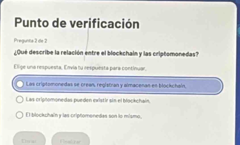 punto de verificación\npregunta 2 de 2\n¿qué describe la relación entre el blockchain y las criptomonedas?\nelige una respuesta. envía tu respuesta para continuar.\nlas criptomonedas se crean, registran y almacenan en blockchain.\nlas criptomonedas pueden existir sin el blockchain.\nel blockchain y las criptomonedas son lo mismo.