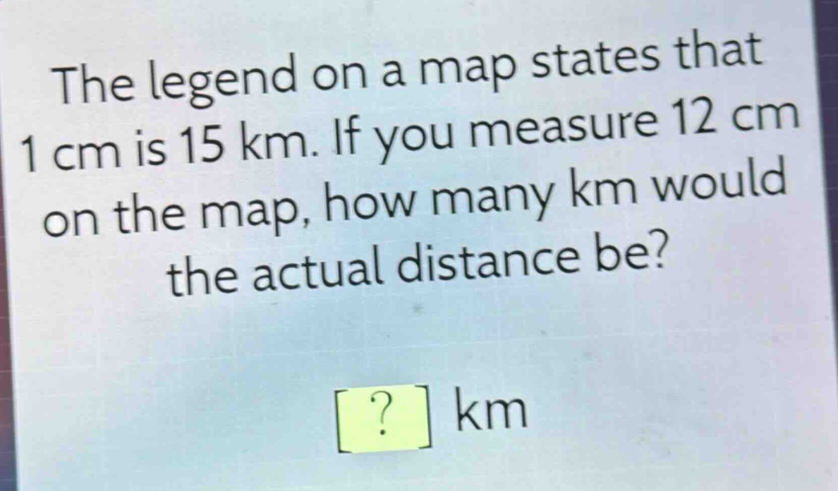 the legend on a map states that 1 cm is 15 km. if you measure 12 cm on the map, how many km would the actual distance be? ? km