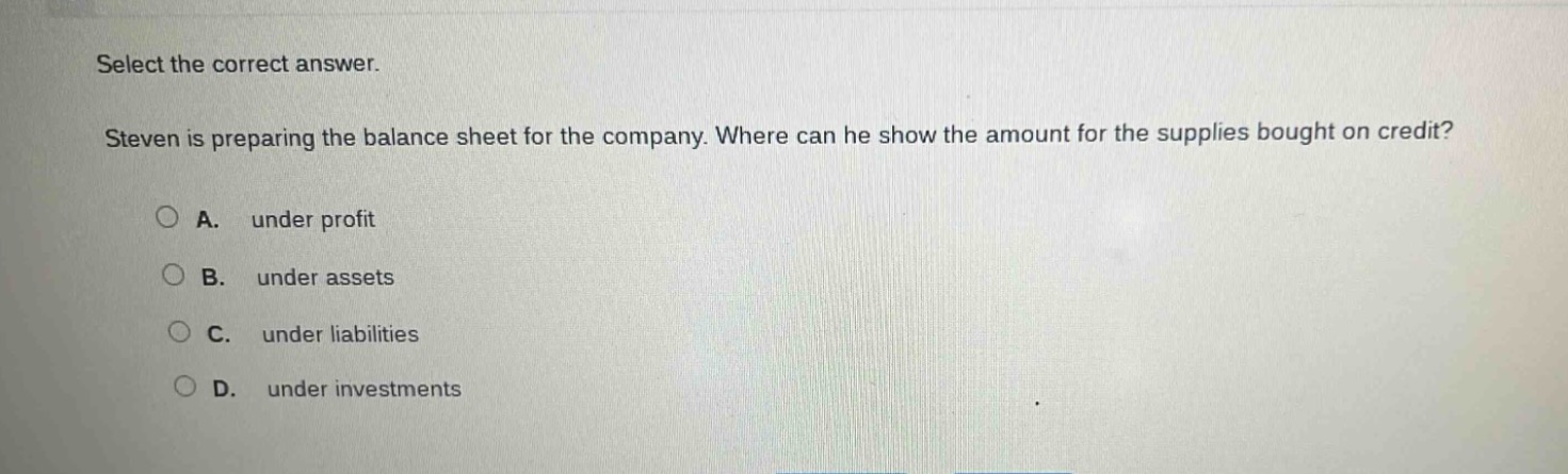 select the correct answer. steven is preparing the balance sheet for the company. where can he show the amount for the supplies bought on credit? a. under profit b. under assets c. under liabilities d. under investments