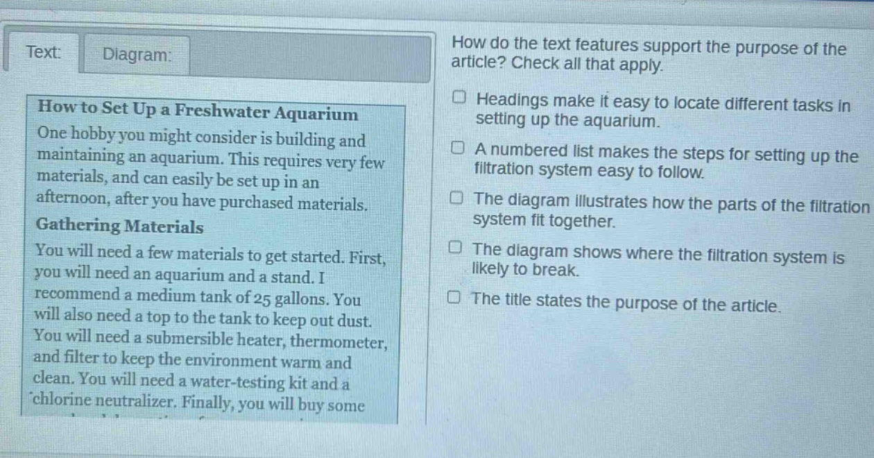 text: diagram: how to set up a freshwater aquarium one hobby you might consider is building and maintaining an aquarium. this requires very few materials, and can easily be set up in an afternoon, after you have purchased materials. gathering materials you will need a few materials to get started. first, you will need an aquarium and a stand. i recommend a medium tank of 25 gallons. you will also need a top to the tank to keep out dust. you will need a submersible heater, thermometer, and filter to keep the environment warm and clean. you will need a water - testing kit and a chlorine neutralizer. finally, you will buy some how do the text features support the purpose of the article? check all that apply. headings make it easy to locate different tasks in setting up the aquarium. a numbered list makes the steps for setting up the filtration system easy to follow. the diagram illustrates how the parts of the filtration system fit together. the diagram shows where the filtration system is likely to break. the title states the purpose of the article.