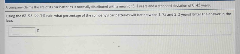 a company claims the life of its car batteries is normally distributed with a mean of 3.1 years and a standard deviation of 0.45 years. using the 68 - 95 - 99.7% rule, what percentage of the companys car batteries will last between 1.75 and 2.2 years? enter the answer in the box.
