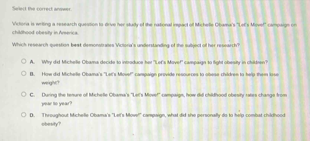 select the correct answer.\nvictoria is writing a research question to drive her study of the national impact of michelle obamas \lets move!\ campaign on childhood obesity in america.\nwhich research question best demonstrates victorias understanding of the subject of her research?\na. why did michelle obama decide to introduce her \lets move!\ campaign to fight obesity in children?\nb. how did michelle obamas \lets move!\ campaign provide resources to obese children to help them lose weight?\nc. during the tenure of michelle obamas \lets move!\ campaign, how did childhood obesity rates change from year to year?\nd. throughout michelle obamas \lets move!\ campaign, what did she personally do to help combat childhood obesity?