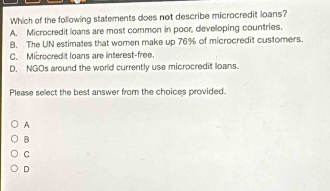 which of the following statements does not describe microcredit loans? a. microcredit loans are most common in poor, developing countries. b. the un estimates that women make up 76% of microcredit customers. c. microcredit loans are interest - free. d. ngos around the world currently use microcredit loans. please select the best answer from the choices provided. o a o b o c o d