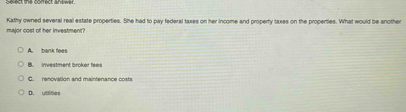select the correct answer.\nkathy owned several real - estate properties. she had to pay federal taxes on her income and property taxes on the properties. what would be another major cost of her investment?\na. bank fees\nb. investment broker fees\nc. renovation and maintenance costs\nd. utilities