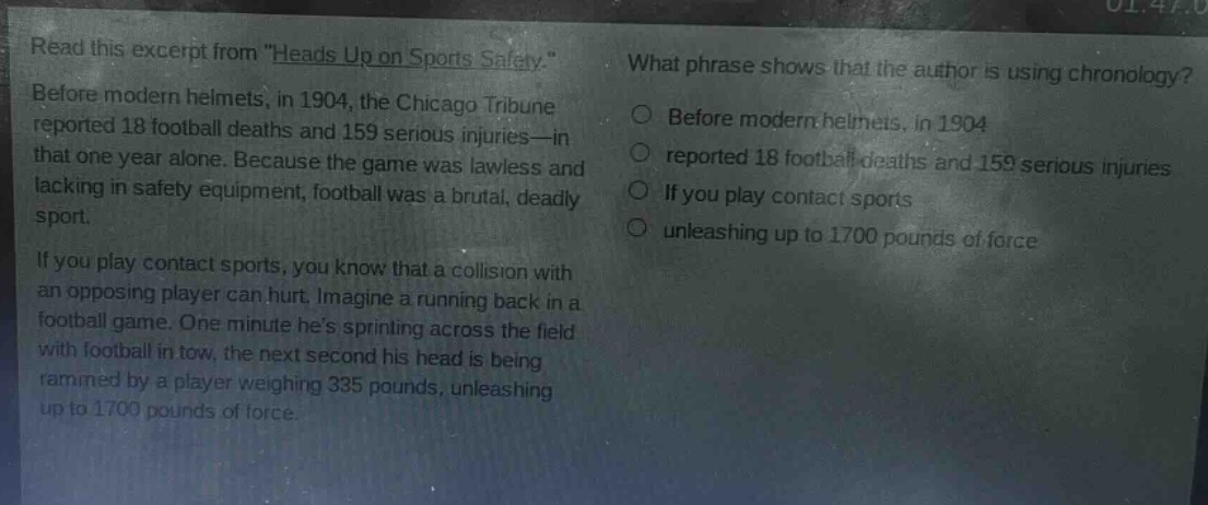 read this excerpt from \heads up on sports safety.\ before modern helmets, in 1904, the chicago tribune reported 18 football deaths and 159 serious injuries—in that one year alone. because the game was lawless and lacking in safety equipment, football was a brutal, deadly sport. if you play contact sports, you know that a collision with an opposing player can hurt. imagine a running back in a football game. one minute hes sprinting across the field with football in tow, the next second his head is being rammed by a player weighing 335 pounds, unleashing up to 1700 pounds of force. what phrase shows that the author is using chronology? before modern helmets, in 1904 reported 18 football deaths and 159 serious injuries if you play contact sports unleashing up to 1700 pounds of force