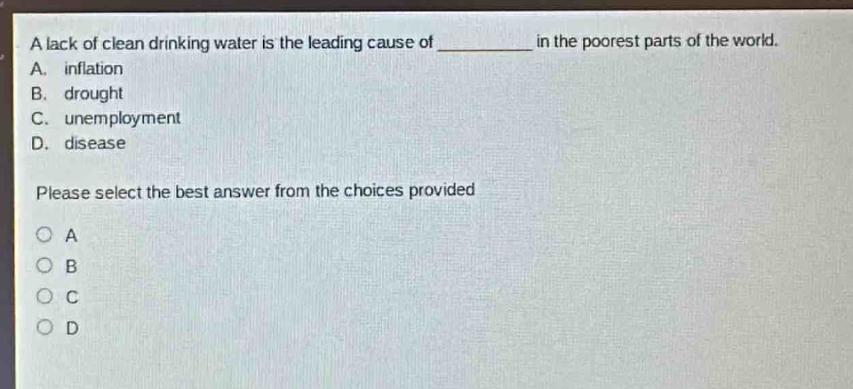 a lack of clean drinking water is the leading cause of __________ in the poorest parts of the world.\na. inflation\nb. drought\nc. unemployment\nd. disease\nplease select the best answer from the choices provided\n○ a\n○ b\n○ c\n○ d