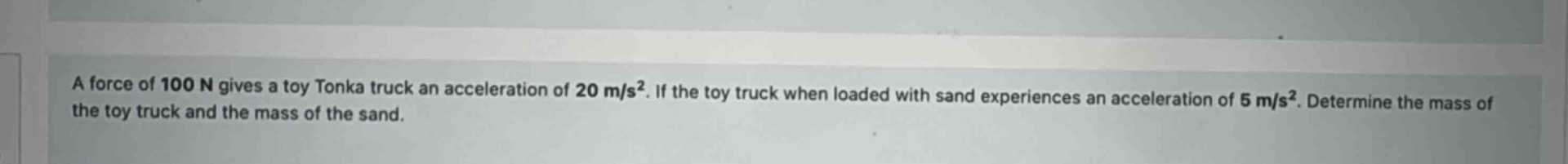 a force of 100 n gives a toy tonka truck an acceleration of 20 m/s². if the toy truck when loaded with sand experiences an acceleration of 5 m/s². determine the mass of the toy truck and the mass of the sand.