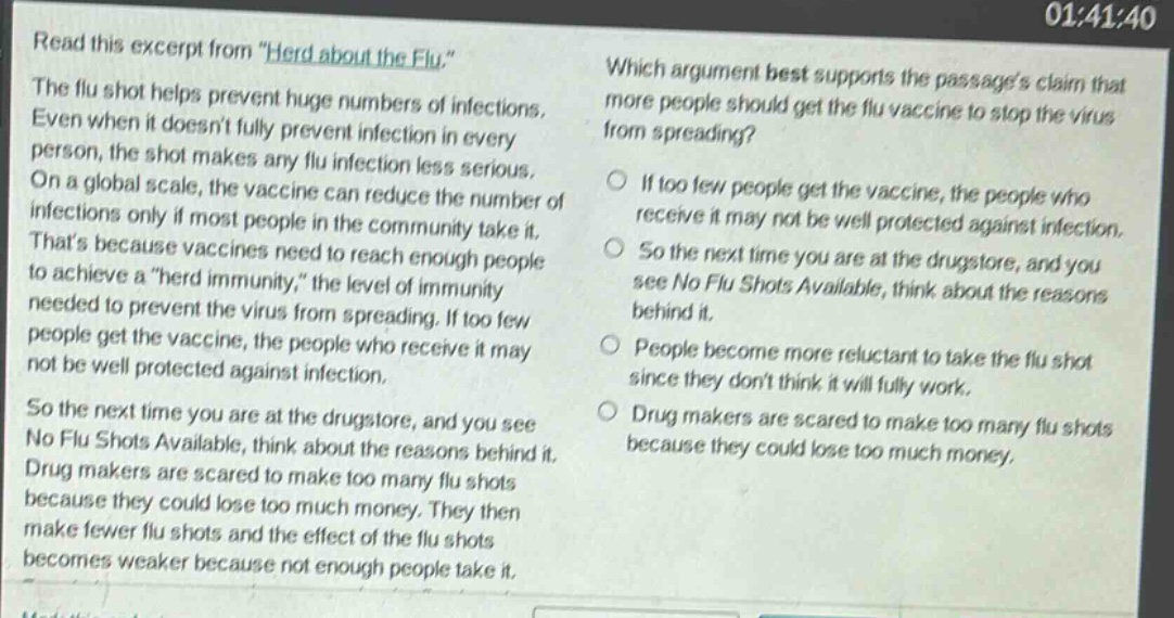 read this excerpt from \herd about the flu.\ the flu shot helps prevent huge numbers of infections. even when it doesnt fully prevent infection in every person, the shot makes any flu infection less serious. on a global scale, the vaccine can reduce the number of infections only if most people in the community take it. thats because vaccines need to reach enough people to achieve a \herd immunity,\ the level of immunity needed to prevent the virus from spreading. if too few people get the vaccine, the people who receive it may not be well protected against infection. so the next time you are at the drugstore, and you see no flu shots available, think about the reasons behind it. drug makers are scared to make too many flu shots because they could lose too much money. they then make fewer flu shots and the effect of the flu shots becomes weaker because not enough people take it. which argument best supports the passages claim that more people should get the flu vaccine to stop the virus from spreading? if too few people get the vaccine, the people who receive it may not be well protected against infection. so the next time you are at the drugstore, and you see no flu shots available, think about the reasons behind it. people become more reluctant to take the flu shot since they dont think it will fully work. drug makers are scared to make too many flu shots because they could lose too much money.