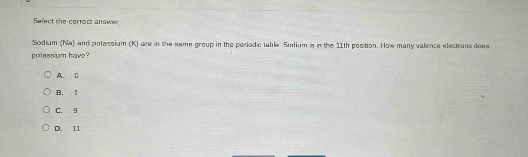 select the correct answer. sodium (na) and potassium (k) are in the same group in the periodic table. sodium is in the 11th position. how many valence electrons does potassium have?\na. 0\nb. 1\nc. 9\nd. 11