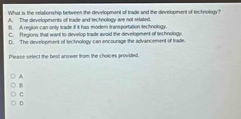 what is the relationship between the development of trade and the development of technology? a. the developments of trade and technology are not related. b. a region can only trade if it has modern transportation technology. c. regions that want to develop trade avoid the development of technology. d. the development of technology can encourage the advancement of trade. please select the best answer from the choices provided.