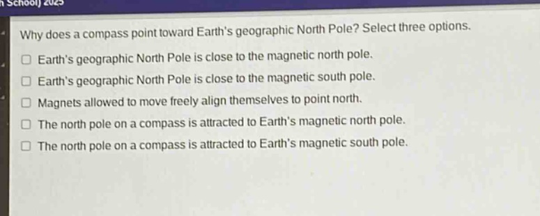 why does a compass point toward earths geographic north pole? select three options. earths geographic north pole is close to the magnetic north pole. earths geographic north pole is close to the magnetic south pole. magnets allowed to move freely align themselves to point north. the north pole on a compass is attracted to earths magnetic north pole. the north pole on a compass is attracted to earths magnetic south pole.