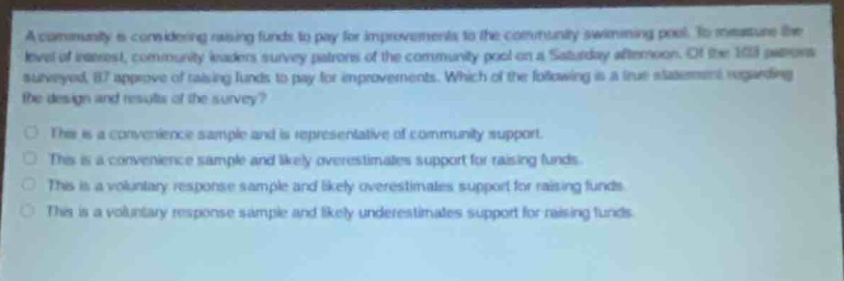 a community is considering raising funds to pay for improvements to the community swimming pool. to measure the level of interest, community leaders survey patrons of the community pool on a saturday afternoon. of the 150 patrons surveyed, 87 approve of raising funds to pay for improvements. which of the following is a true statement regarding the design and results of the survey?\nthis is a convenience sample and is representative of community support.\nthis is a convenience sample and likely overestimates support for raising funds.\nthis is a voluntary response sample and likely overestimates support for raising funds.\nthis is a voluntary response sample and likely underestimates support for raising funds.