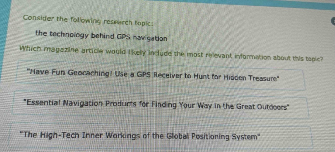 consider the following research topic: the technology behind gps navigation. which magazine article would likely include the most relevant information about this topic? \have fun geocaching! use a gps receiver to hunt for hidden treasure\ \essential navigation products for finding your way in the great outdoors\ \the high - tech inner workings of the global positioning system\