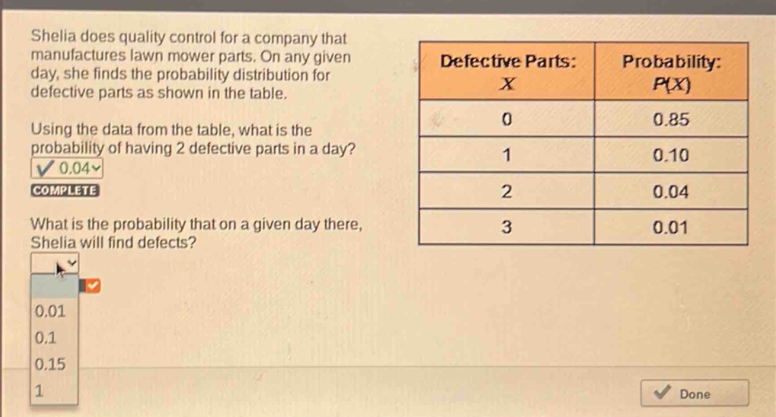 sheila does quality control for a company that manufactures lawn mower parts. on any given day, she finds the probability distribution for defective parts as shown in the table. using the data from the table, what is the probability of having 2 defective parts in a day? what is the probability that on a given day there, sheila will find defects? defective parts: x probability: p(x) 0 0.85 1 0.10 2 0.04 3 0.01