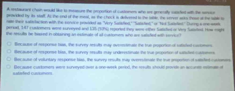 a restaurant chain would like to measure the proportion of customers who are generally satisfied with the service provided by its staff. at the end of the meal, as the check is delivered to the table, the server asks those at the table to rate their satisfaction with the service provided as \very satisfied,\ \satisfied,\ or \not satisfied.\ during a one - week period, 147 customers were surveyed and 135 (92%) reported they were either satisfied or very satisfied. how might the results be biased in obtaining an estimate of all customers who are satisfied with service?\nbecause of response bias, the survey results may overestimate the true proportion of satisfied customers.\nbecause of response bias, the survey results may underestimate the true proportion of satisfied customers.\nbecause of voluntary response bias, the survey results may overestimate the true proportion of satisfied customers.\nbecause customers were surveyed over a one - week period, the results should provide an accurate estimate of satisfied customers.