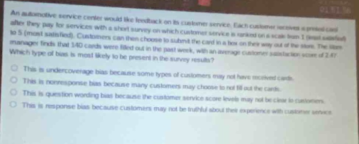 an automotive service center would like feedback on its customer service. each customer receives a pre - paid card after they pay for services with a short survey on which customer service is ranked on a scale from 1 (least satisfied) to 5 (most satisfied). customers can then choose to submit the card in a box on their way out of the store. the store manager finds that 140 cards were filled in the past week, with an average customer satisfaction score of 2.47. which type of bias is most likely to be present in these results? this is undercoverage bias because some types of customers may not have received cards. this is non - response bias because many customers may choose to not fill out the cards. this is question - wording bias because the customer service score levels may not be clear to customers. this is response bias because customers may not be truthful about their experience with customer service.