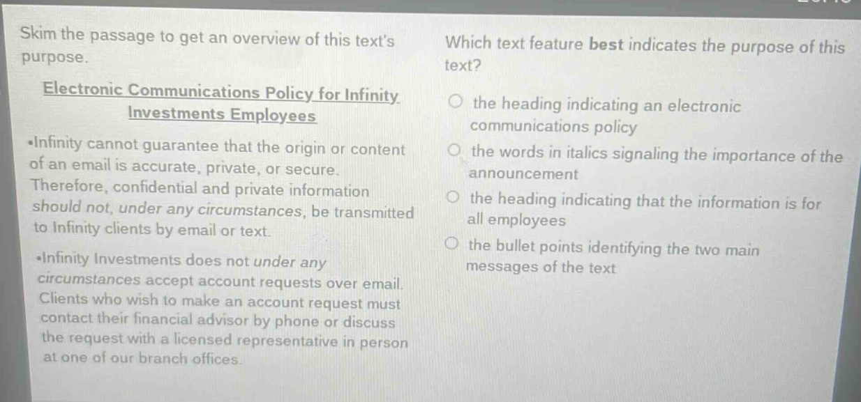 skim the passage to get an overview of this texts purpose.\nelectronic communications policy for infinity investments employees\n•infinity cannot guarantee that the origin or content of an email is accurate, private, or secure. therefore, confidential and private information should not, under any circumstances, be transmitted to infinity clients by email or text.\n•infinity investments does not under any circumstances accept account requests over email. clients who wish to make an account request must contact their financial advisor by phone or discuss the request with a licensed representative in person at one of our branch offices.\nwhich text feature best indicates the purpose of this text?\n○ the heading indicating an electronic communications policy\n○ the words in italics signaling the importance of the announcement\n○ the heading indicating that the information is for all employees\n○ the bullet points identifying the two main messages of the text