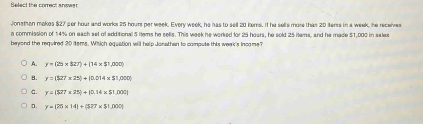 select the correct answer. jonathan makes $27 per hour and works 25 hours per week. every week, he has to sell 20 items. if he sells more than 20 items in a week, he receives a commission of 14% on each set of additional 5 items he sells. this week he worked for 25 hours, he sold 25 items, and he made $1,000 in sales beyond the required 20 items. which equation will help jonathan to compute this weeks income? a. y=(25×$27)+(14×$1,000) b. y=($27×25)+(0.014×$1,000) c. y=($27×25)+(0.14×$1,000) d. y=(25×14)+($27×$1,000)