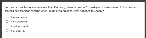 as a person pushes a box across a floor, the energy from the persons moving arm is transferred to the box, and the box and the floor become warm. during this process, what happens to energy?\no it is increased.\no it is conserved.\no it is decreased.\no it is created.