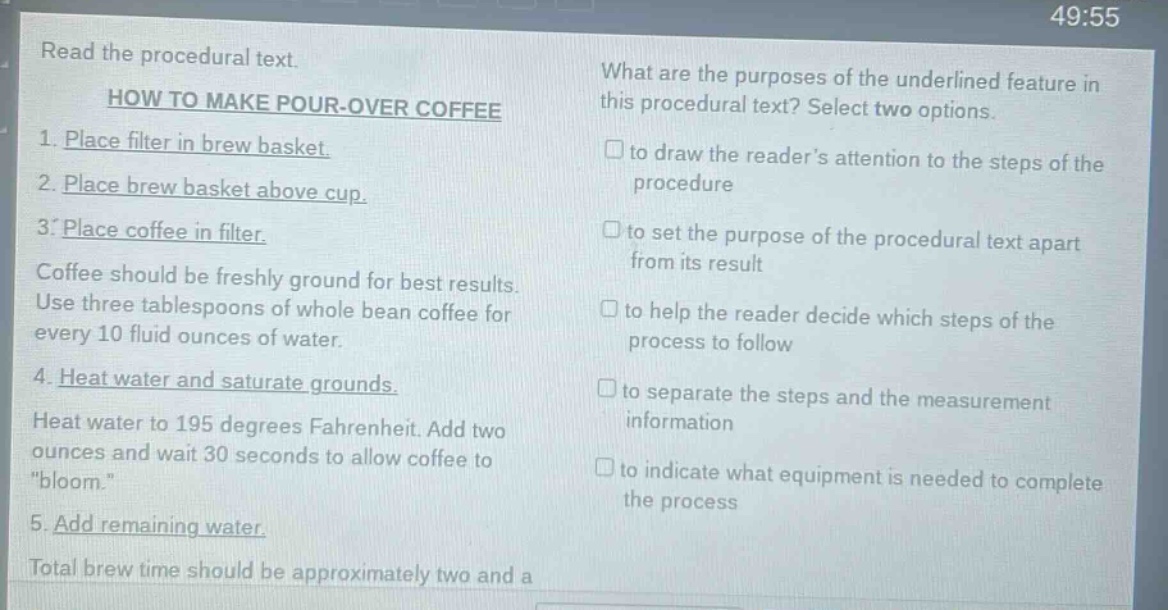 read the procedural text. how to make pour - over coffee 1. place filter in brew basket. 2. place brew basket above cup. 3. place coffee in filter. coffee should be freshly ground for best results. use three tablespoons of whole bean coffee for every 10 fluid ounces of water. 4. heat water and saturate grounds. heat water to 195 degrees fahrenheit. add two ounces and wait 30 seconds to allow coffee to \bloom.\ 5. add remaining water. total brew time should be approximately two and a what are the purposes of the underlined feature in this procedural text? select two options. to draw the reader’s attention to the steps of the procedure to set the purpose of the procedural text apart from its result to help the reader decide which steps of the process to follow to separate the steps and the measurement information to indicate what equipment is needed to complete the process