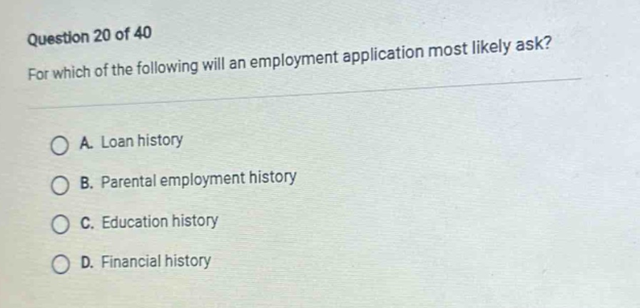 question 20 of 40\nfor which of the following will an employment application most likely ask?\na. loan history\nb. parental employment history\nc. education history\nd. financial history
