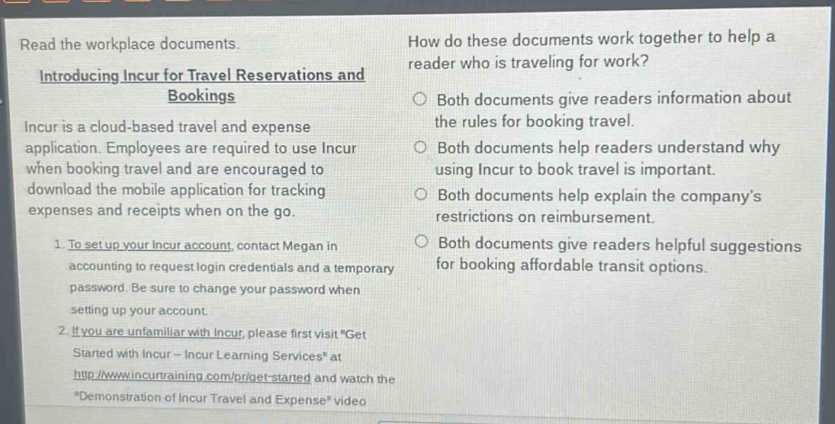 read the workplace documents.\nintroducing incur for travel reservations and bookings\nincur is a cloud - based travel and expense application. employees are required to use incur when booking travel and are encouraged to download the mobile application for tracking expenses and receipts when on the go.\n1. to set up your incur account, contact megan in accounting to request login credentials and a temporary password. be sure to change your password when setting up your account.\n2. if you are unfamiliar with incur, please first visit \get started with incur - incur learning services\ at http://www.incurtraining.com/pr/get - started and watch the \demonstration of incur travel and expense\ video\nhow do these documents work together to help a reader who is traveling for work?\nboth documents give readers information about the rules for booking travel.\nboth documents help readers understand why using incur to book travel is important.\nboth documents help explain the company’s restrictions on reimbursement.\nboth documents give readers helpful suggestions for booking affordable transit options.