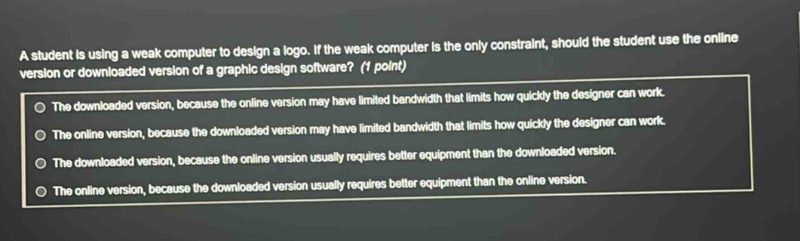 a student is using a weak computer to design a logo. if the weak computer is the only constraint, should the student use the online version or downloaded version of a graphic design software? (1 point)\nthe downloaded version, because the online version may have limited bandwidth that limits how quickly the designer can work.\nthe online version, because the downloaded version may have limited bandwidth that limits how quickly the designer can work.\nthe downloaded version, because the online version usually requires better equipment than the downloaded version.\nthe online version, because the downloaded version usually requires better equipment than the online version.