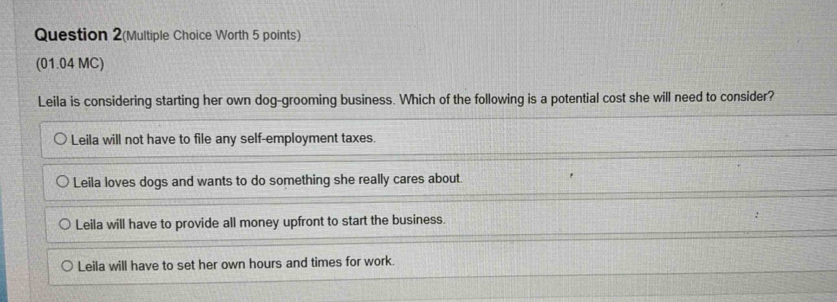 question 2(multiple choice worth 5 points)\n(01.04 mc)\nleila is considering starting her own dog - grooming business. which of the following is a potential cost she will need to consider?\n○ leila will not have to file any self - employment taxes.\n○ leila loves dogs and wants to do something she really cares about.\n○ leila will have to provide all money upfront to start the business.\n○ leila will have to set her own hours and times for work.