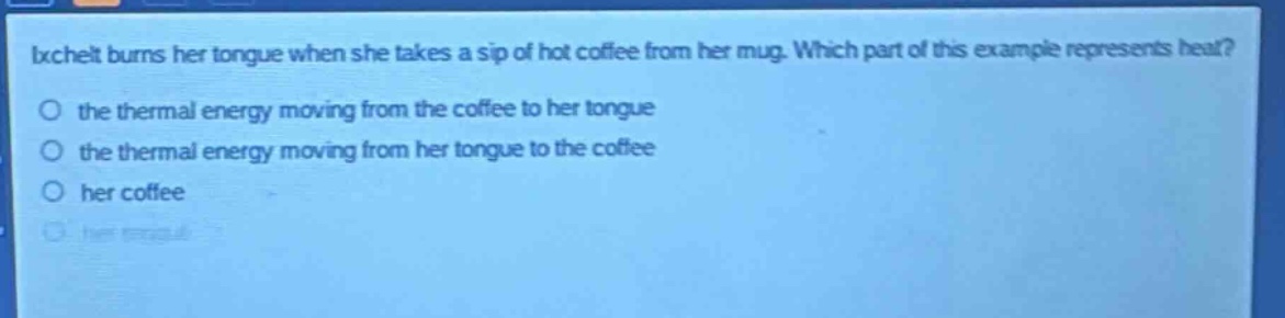 ixchelt burns her tongue when she takes a sip of hot coffee from her mug. which part of this example represents heat?\no the thermal energy moving from the coffee to her tongue\no the thermal energy moving from her tongue to the coffee\no her coffee\no her tongue