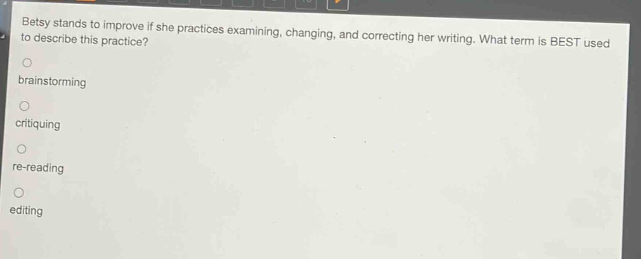 betsy stands to improve if she practices examining, changing, and correcting her writing. what term is best used to describe this practice?\nbrainstorming\ncritiquing\nre - reading\nediting