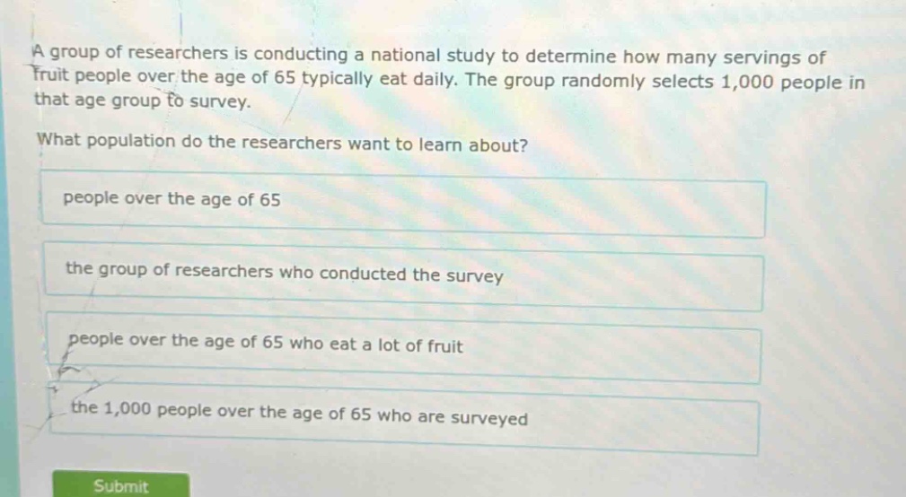 a group of researchers is conducting a national study to determine how many servings of fruit people over the age of 65 typically eat daily. the group randomly selects 1,000 people in that age group to survey. what population do the researchers want to learn about? people over the age of 65 the group of researchers who conducted the survey people over the age of 65 who eat a lot of fruit the 1,000 people over the age of 65 who are surveyed