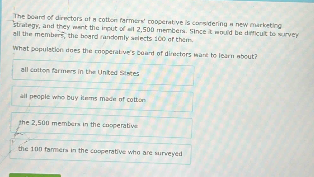 the board of directors of a cotton farmers cooperative is considering a new marketing strategy, and they want the input of all 2,500 members. since it would be difficult to survey all the members, the board randomly selects 100 of them. what population does the cooperatives board of directors want to learn about? all cotton farmers in the united states all people who buy items made of cotton the 2,500 members in the cooperative the 100 farmers in the cooperative who are surveyed