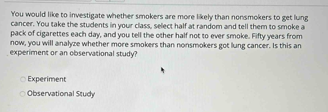 you would like to investigate whether smokers are more likely than nonsmokers to get lung cancer. you take the students in your class, select half at random and tell them to smoke a pack of cigarettes each day, and you tell the other half not to ever smoke. fifty years from now, you will analyze whether more smokers than nonsmokers got lung cancer. is this an experiment or an observational study?\nexperiment\nobservational study
