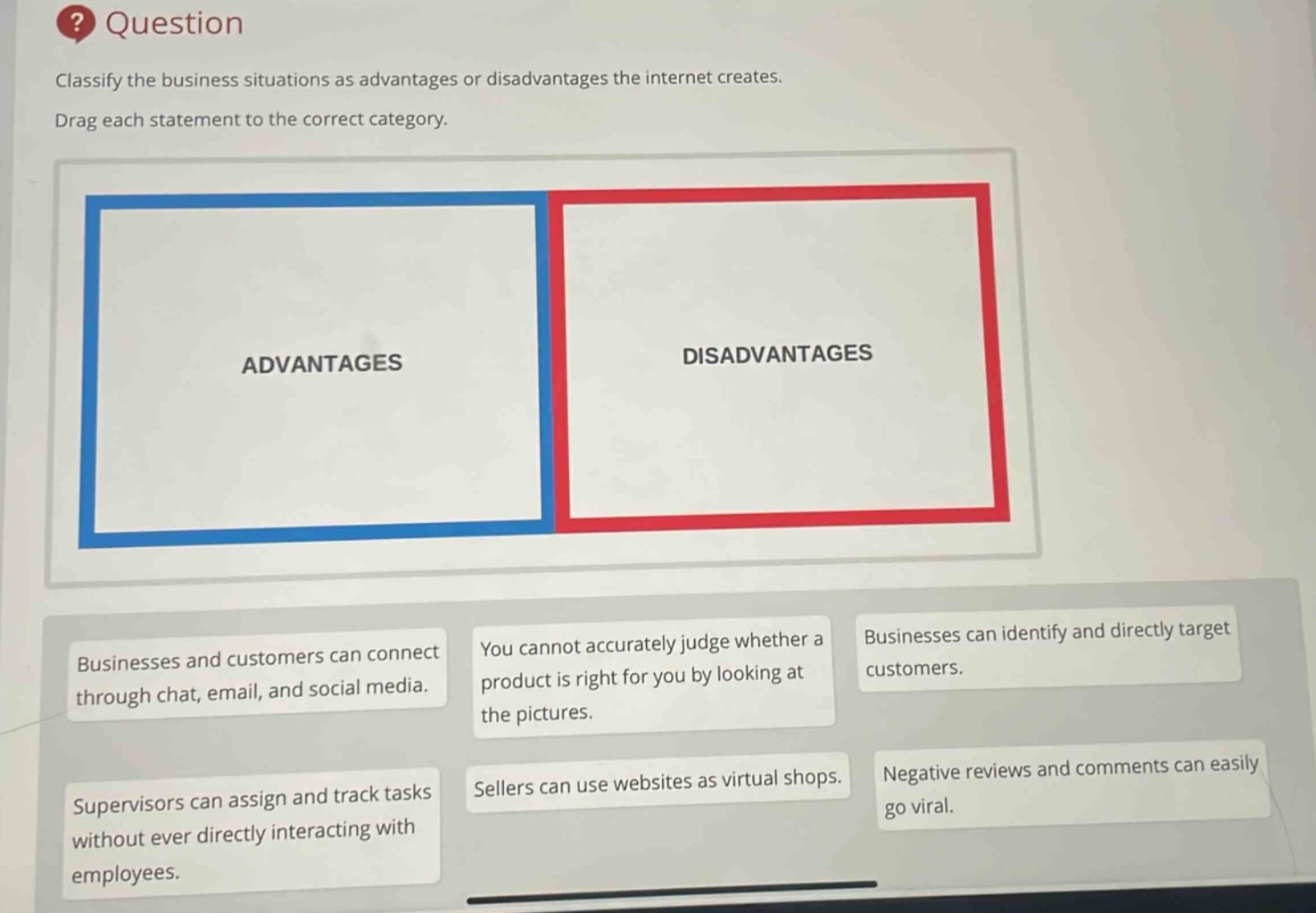 question\nclassify the business situations as advantages or disadvantages the internet creates.\ndrag each statement to the correct category.\nadvantages\ndisadvantages\nbusinesses and customers can connect through chat, email, and social media.\nyou cannot accurately judge whether a product is right for you by looking at the pictures.\nbusinesses can identify and directly target customers.\nsupervisors can assign and track tasks without ever directly interacting with employees.\nsellers can use websites as virtual shops.\nnegative reviews and comments can easily go viral.