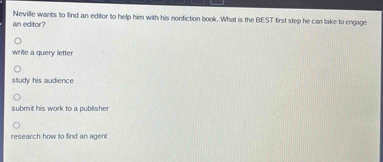 neville wants to find an editor to help him with his nonfiction book. what is the best first step he can take to engage an editor?\nwrite a query letter\nstudy his audience\nsubmit his work to a publisher\nresearch how to find an agent